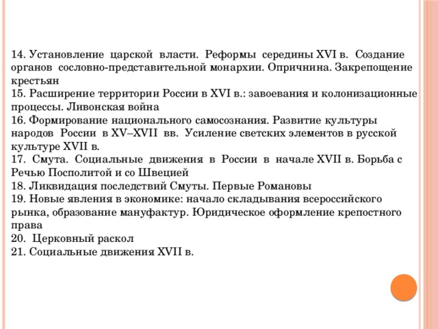 14. Установление царской власти. Реформы середины XVI в. Создание органов сословно-представительной монархии. Опричнина. Закрепощение крестьян 15. Расширение территории России в XVI в.: завоевания и колонизационные процессы. Ливонская война 16. Формирование национального самосознания. Развитие культуры народов России в XV–XVII вв. Усиление светских элементов в русской культуре XVII в. 17. Смута. Социальные движения в России в начале XVII в. Борьба с Речью Посполитой и со Швецией 18. Ликвидация последствий Смуты. Первые Романовы 19. Новые явления в экономике: начало складывания всероссийского рынка, образование мануфактур. Юридическое оформление крепостного права 20. Церковный раскол 21. Социальные движения XVII в. 