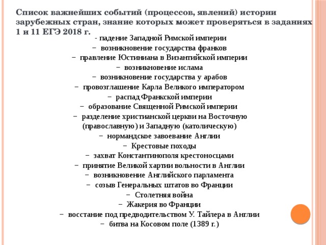 Список важнейших событий (процессов, явлений) истории зарубежных стран, знание которых может проверяться в заданиях 1 и 11 ЕГЭ 2018 г.  - падение Западной Римской империи − возникновение государства франков − правление Юстиниана в Византийской империи − возникновение ислама − возникновение государства у арабов − провозглашение Карла Великого императором − распад Франкской империи − образование Священной Римской империи − разделение христианской церкви на Восточную (православную) и Западную (католическую) − нормандское завоевание Англии − Крестовые походы − захват Константинополя крестоносцами − принятие Великой хартии вольности в Англии − возникновение Английского парламента − созыв Генеральных штатов во Франции − Столетняя война − Жакерия во Франции − восстание под предводительством У. Тайлера в Англии − битва на Косовом поле (1389 г.) 
