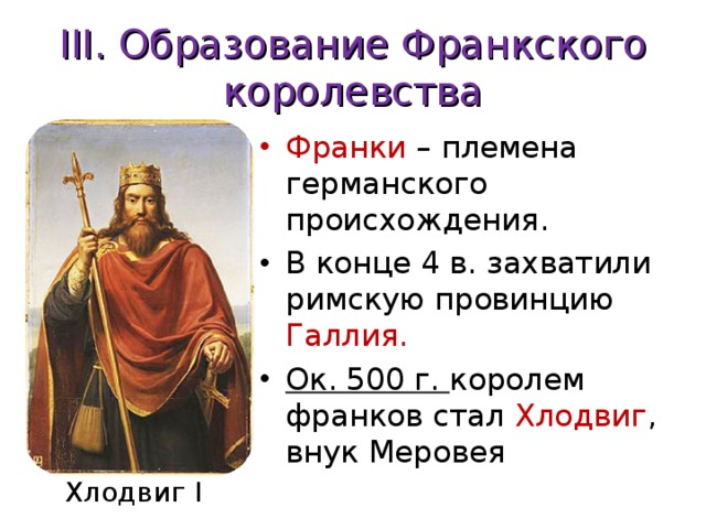 III . Образование Франкского королевства Франки – племена германского происхождения. В конце 4 в. захватили римскую провинцию Галлия. Ок. 500 г. королем франков стал Хлодвиг , внук Меровея Хлодвиг I 