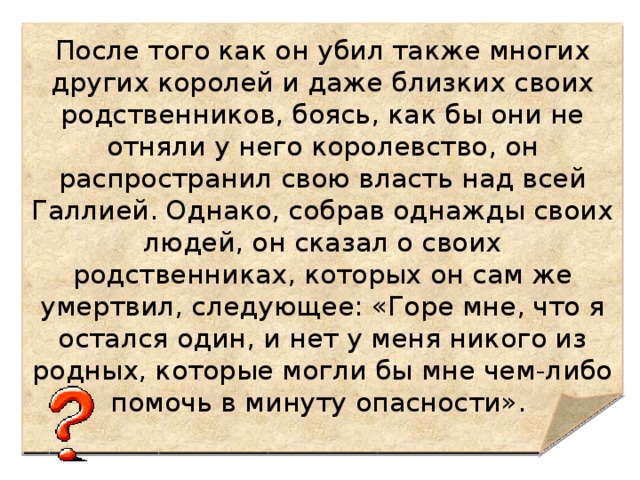 После того как он убил также многих других королей и даже близких своих родственников, боясь, как бы они не отняли у него королевство, он распространил свою власть над всей Галлией. Однако, собрав однажды своих людей, он сказал о своих родственниках, которых он сам же умертвил, следующее: «Горе мне, что я остался один, и нет у меня никого из родных, которые могли бы мне чем-либо помочь в минуту опасности». 