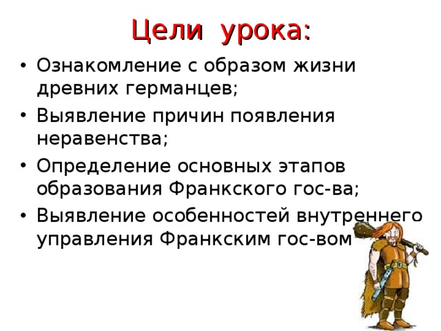 Цели урока: Ознакомление с образом жизни древних германцев; Выявление причин появления неравенства; Определение основных этапов образования Франкского гос-ва; Выявление особенностей внутреннего управления Франкским гос-вом.    
