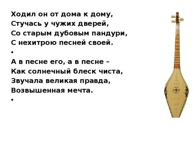 Ходил он от дома к дому, Стучась у чужих дверей, Со старым дубовым пандури, С нехитрою песней своей.   А в песне его, а в песне – Как солнечный блеск чиста, Звучала великая правда, Возвышенная мечта.     