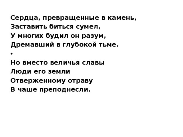 Сердца, превращенные в камень, Заставить биться сумел, У многих будил он разум, Дремавший в глубокой тьме.   Но вместо величья славы Люди его земли Отверженному отраву В чаше преподнесли.   