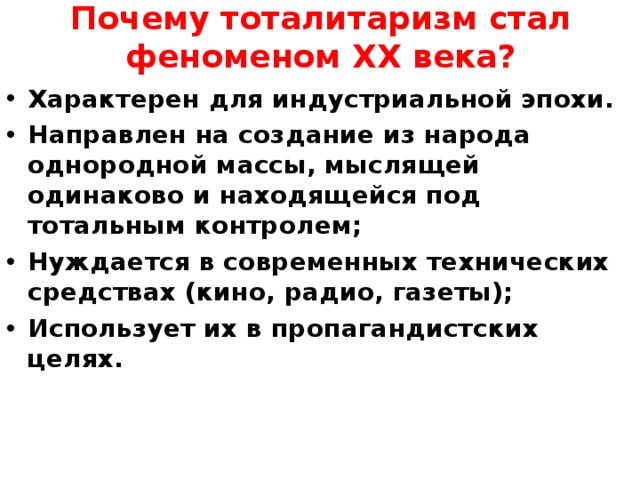 Почему тоталитаризм стал феноменом ХХ века? Характерен для индустриальной эпохи. Направлен на создание из народа однородной массы, мыслящей одинаково и находящейся под тотальным контролем; Нуждается в современных технических средствах (кино, радио, газеты); Использует их в пропагандистских целях.  