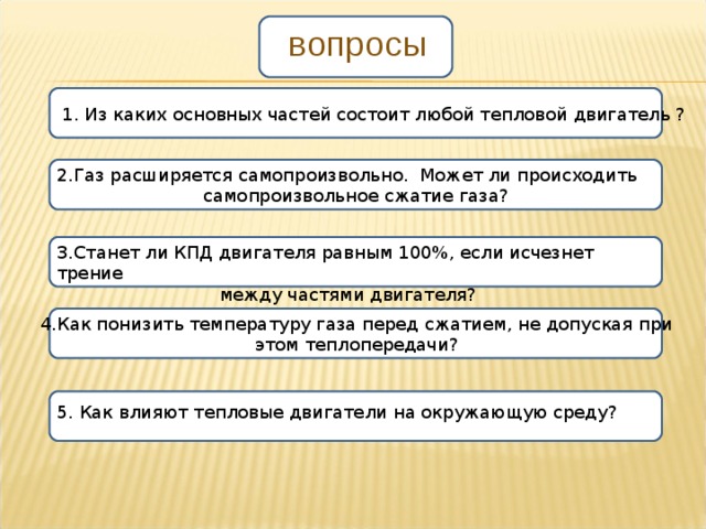 вопросы 1. Из каких основных частей состоит любой тепловой двигатель ? 2.Газ расширяется самопроизвольно. Может ли происходить самопроизвольное сжатие газа? 3.Станет ли КПД двигателя равным 100%, если исчезнет трение между частями двигателя? 4.Как понизить температуру газа перед сжатием, не допуская при этом теплопередачи? 5. Как влияют тепловые двигатели на окружающую среду? 