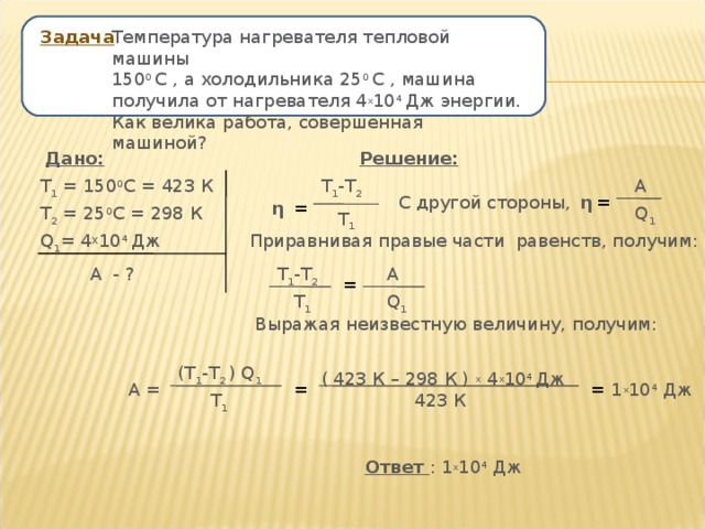 Температура нагревателя тепловой машины 150 0 С , а холодильника 25 0 С , машина получила от нагревателя 4 х 10 4 Дж энергии. Как велика работа, совершенная машиной? Задача Дано: Решение: А Т 1 = 150 0 С = 423 К Т 1 -Т 2 С другой стороны, η = = η Т 2 = 25 0 С = 298 К Q 1 Т 1 Приравнивая правые части равенств, получим: Q 1 = 4 Х 10 4 Дж  А - ? Т 1 -Т 2 А = Q 1 Т 1 Выражая неизвестную величину, получим: (Т 1 -Т 2 ) Q 1 ( 423 К – 298 К ) х 4 х 10 4 Дж А = = = 1 х 10 4 Дж Т 1 423 К Ответ : 1 х 10 4 Дж 