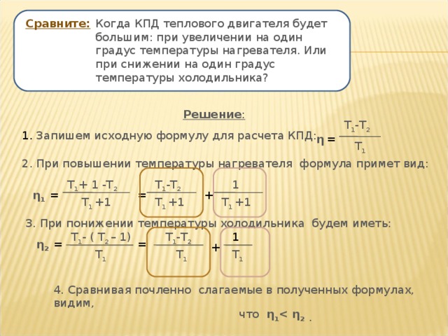 Сравните:  Когда КПД теплового двигателя будет большим: при увеличении на один градус температуры нагревателя. Или при снижении на один градус температуры холодильника? Решение : Т 1 -Т 2 1. Запишем исходную формулу для расчета КПД: η = Т 1 2. При повышении температуры нагревателя формула примет вид: 1 Т 1 -Т 2 Т 1 + 1 -Т 2 + = η 1 = Т 1 +1 Т 1 +1 Т 1 +1 3. При понижении температуры холодильника будем иметь: Т 1 -Т 2 Т 1 - ( Т 2 – 1) 1 η 2 = = + Т 1 Т 1 Т 1 4. Сравнивая почленно слагаемые в полученных формулах, видим,  что η 1  η 2 . 