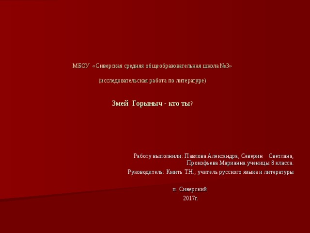 МБОУ «Сиверская средняя общеобразовательная школа №3»   (исследовательская работа по литературе)    Змей Горыныч - кто ты ?  Работу выполнили: Павлова Александра, Северин Светлана, Прокофьева Марианна.ученицы 8 класса.  Руководитель: Кмить Т.Н., учитель русского языка и литературы п. Сиверский  2017г. 