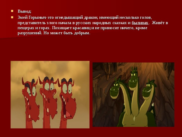 Вывод: Змей Горыныч-это огнедышащий дракон, имеющий несколько голов, представитель злого начала в русских народных сказках и  былинах . Живёт в пещерах и горах. Похищает красавиц и не приносит ничего, кроме разрушений. Но может быть добрым. 