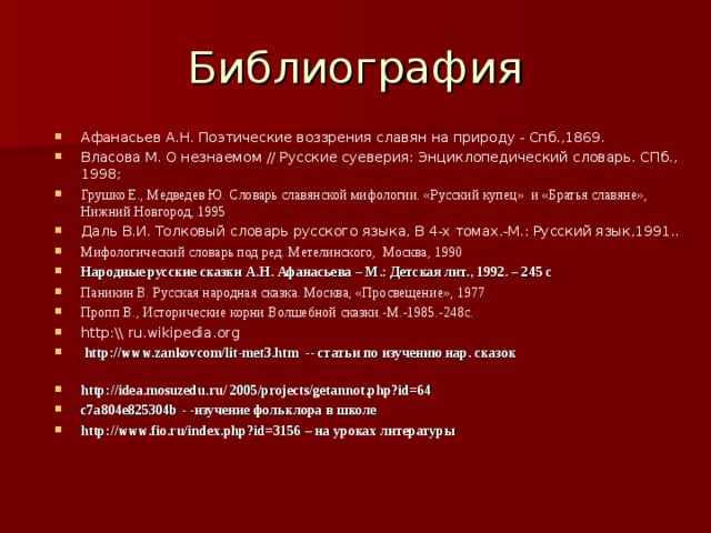 Библиография Афанасьев А.Н. Поэтические воззрения славян на природу - Спб.,1869. Власова М. О незнаемом // Русские суеверия: Энциклопедический словарь. СПб., 1998; Грушко Е., Медведев Ю. Словарь славянской мифологии. «Русский купец» и «Братья славяне», Нижний Новгород, 1995 Даль В.И. Толковый словарь русского языка, В 4-х томах.-М.: Русский язык,1991.. Мифологический словарь под ред. Метелинского, Москва, 1990 Народные русские сказки А.Н. Афанасьева – М.: Детская лит., 1992. – 245 с Паникин В. Русская народная сказка. Москва, «Просвещение», 1977 Пропп В., Исторические корни Волшебной сказки.-М.-1985.-248с. http :\\ ru . wikipedia . org   http://www.zankovcom/lit-met3.htm -- статьи по изучению нар. сказок http://idea.mosuzedu.ru/ 2005/projects/getannot.php?id=64 c7a804e825304b - -изучение фольклора в школе http://www.fio.ru/index.php?id=3156 – на уроках литературы 