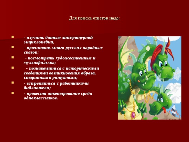 Для поиска ответов надо: - изучить данные литературной энциклопедии, - прочитать много русских народных сказок;  - посмотреть художественные и мультфильмы;  - познакомиться с историческими сведениями возникновения образа, старинными ритуалами; - встретиться с работниками библиотеки; - провести анкетирование среди одноклассников.   