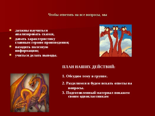Чтобы ответить на все вопросы, мы д олжны научиться анализировать сказки, давать характеристику главным героям произведения; находить полезную информацию; учиться делать выводы.    ПЛАН НАШИХ ДЕЙСТВИЙ:  1. Обсудим тему в группе. 2. Разделимся и будем искать ответы на вопросы. 3. Подготовленный материал покажем своим одноклассникам 