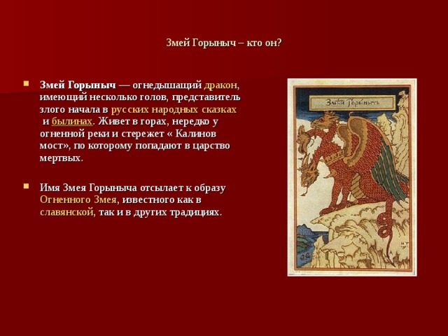 Змей Горыныч – кто он? Змей Горыныч  — огнедышащий  дракон , имеющий несколько голов, представитель злого начала в  русских народных сказках  и  былинах . Живет в горах, нередко у огненной реки и стережет « Калинов мост», по которому попадают в царство мертвых. Имя Змея Горыныча отсылает к образу  Огненного Змея , известного как в  славянской , так и в других традициях. 