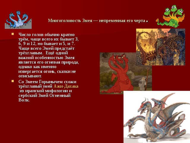 Многоголовость Змея — непременная его черта . Число голов обычно кратно трём, чаще всего их бывает 3, 6, 9 и 12, но бывает и 5, и 7. Чаще всего Эмей предстаёт трёхглавым. Ещё одной важной особенностью Змея является его огневая природа, однако как именно извергается огонь, сказки не описывают. Со Змеем Горынычем схожи трёхглавый змей  Ажи-Дахака  из иранской мифологии и сербский Змей Огненный Волк. 