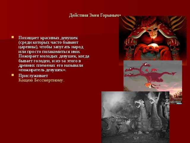 Действия Змея Горыныча   Похищает красивых девушек (среди которых часто бывают царевны), чтобы запугать народ или просто полакомиться ими. Пожирает молодых девушек, когда бывает голоден, и из-за этого в древних племенах его называли «пожиратель девушек». Прислуживает  Кощею Бессмертному . 