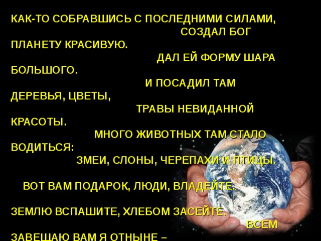 КАК-ТО СОБРАВШИСЬ С ПОСЛЕДНИМИ СИЛАМИ, СОЗДАЛ БОГ ПЛАНЕТУ КРАСИВУЮ. ДАЛ ЕЙ ФОРМУ ШАРА БОЛЬШОГО. И ПОСАДИЛ ТАМ ДЕРЕВЬЯ, ЦВЕТЫ, ТРАВЫ НЕВИДАННОЙ КРАСОТЫ. МНОГО ЖИВОТНЫХ ТАМ СТАЛО ВОДИТЬСЯ: ЗМЕИ, СЛОНЫ, ЧЕРЕПАХИ И ПТИЦЫ. ВОТ ВАМ ПОДАРОК, ЛЮДИ, ВЛАДЕЙТЕ. ЗЕМЛЮ ВСПАШИТЕ, ХЛЕБОМ ЗАСЕЙТЕ. ВСЕМ ЗАВЕЩАЮ ВАМ Я ОТНЫНЕ – ВЫ  БЕРЕГИТЕ  ЭТУ   СВЯТЫНЮ  