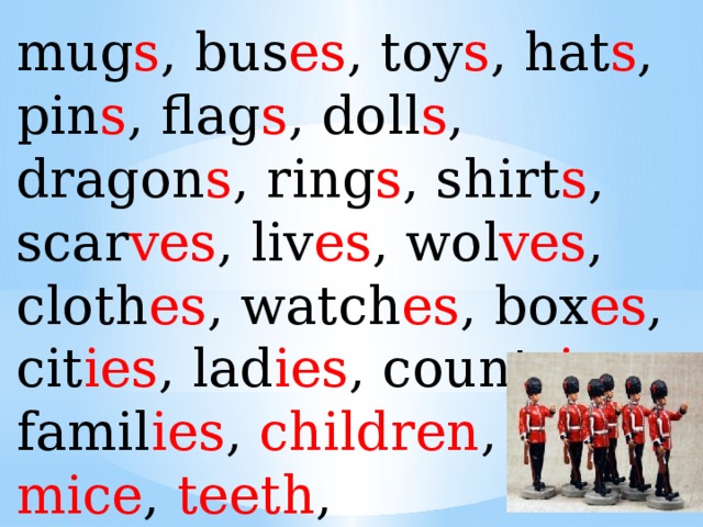 mug s , bus es , toy s , hat s , pin s , flag s , doll s , dragon s , ring s , shirt s , scar ves , liv es , wol ves , cloth es , watch es , box es , cit ies , lad ies , countr ies , famil ies , children , feet , mice , teeth , women , men , teeth . 