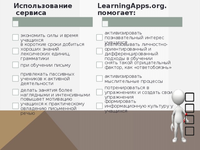 Использование  сервиса LearningApps.org. помогает: экономить силы и время учащихся активизировать познавательный интерес учащихся реализовывать личностно-ориентированный и дифференцированный подходы в обучении в короткие сроки добиться хороших знаний лексических единиц, грамматики при обучении письму снять такой отрицательный фактор, как «ответобоязнь» активизировать мыслительные процессы привлекать пассивных учеников к активной деятельности потренироваться в упражнениях и создать свои упражнения делать занятия более наглядными и интенсивными повышает мотивацию учащихся к практическому овладению письменной речью формировать информационную культуру у учащихся 