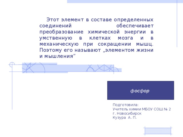 Этот элемент в составе определенных соединений обеспечивает преобразование химической энергии в умственную в клетках мозга и в механическую при сокращении мышц. Поэтому его называют „элементом жизни и мышления”  фосфор Подготовила: Учитель химии МБОУ СОШ № 2 г. Новосибирск Кузура А. П. 