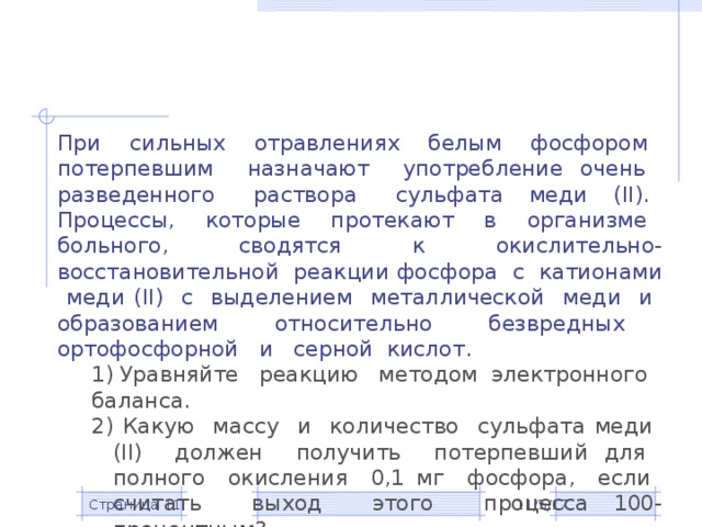 При сильных отравлениях белым фосфором потерпевшим назначают употребление очень разведенного раствора сульфата меди (II). Процессы, которые протекают в организме больного, сводятся к окислительно-восстановительной реакции фосфора с катионами меди (II) с выделением металлической меди и образованием относительно безвредных ортофосфорной и серной кислот. 1) Уравняйте реакцию методом электронного баланса. 2) Какую массу и количество сульфата меди (II) должен получить потерпевший для полного окисления 0,1 мг фосфора, если считать выход этого процесса 100-процентным? 3) Для всех приведенных веществ определите класс неорганических соединений, к которому они относятся. 11/5/17 Страница  