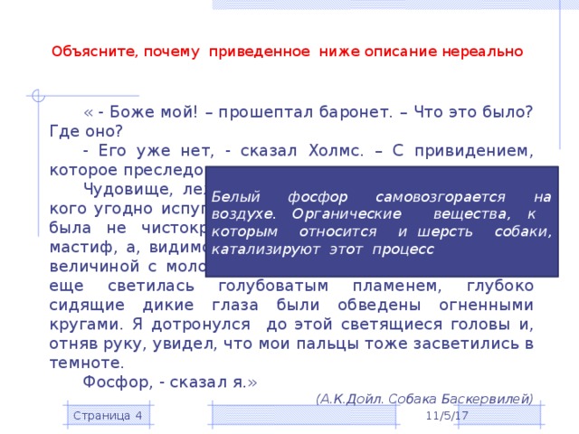 Объясните, почему приведенное ниже описание нереально « - Боже мой! – прошептал баронет. – Что это было? Где оно? - Его уже нет, - сказал Холмс. – С привидением, которое преследовало ваш род, покончено навсегда. Чудовище, лежавшее перед нами, поистине могло кого угодно испугать своими размерами и мощью. Это была не чистокровная ищейка и не чистокровный мастиф, а, видимо, помесь – поджарый, страшный пес величиной с молодую львицу. Его огромная пасть все еще светилась голубоватым пламенем, глубоко сидящие дикие глаза были обведены огненными кругами. Я дотронулся до этой светящиеся головы и, отняв руку, увидел, что мои пальцы тоже засветились в темноте. Фосфор, - сказал я.» (А.К.Дойл. Собака Баскервилей)  Белый фосфор самовозгорается на воздухе. Органические вещества, к которым относится и шерсть собаки, катализируют этот процесс 11/5/17 Страница  