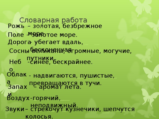 Словарная работа – золотая, безбрежное море Рожь – золотое море. Поле - убегает вдаль, бесконечная Дорога – великаны, огромные, могучие, путники . Сосны Небо -синее, бескрайнее. Облака - надвигаются, пушистые, превращаются в тучи. – аромат лета. Запахи -горячий, неподвижный. Воздух  – стрекочут кузнечики, шепчутся колосья.  Звуки 