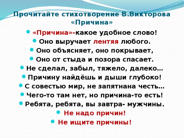 Прочитайте стихотворение В.Викторова «Причина» «Причина»- какое удобное слово! Оно выручает лентяя любого. Оно объясняет, оно покрывает, Оно от стыда и позора спасает. Не сделал, забыл, тяжело, далеко… Причину найдёшь и дыши глубоко! С совестью мир, не запятнана честь… Чего-то там нет, но причина-то есть! Ребята, ребята, вы завтра- мужчины. Не надо причин! Не ищите причины!  