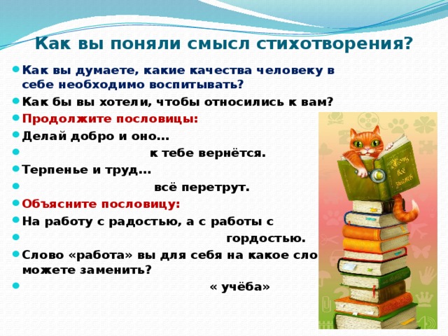Как вы поняли смысл стихотворения? Как вы думаете, какие качества человеку в себе необходимо воспитывать? Как бы вы хотели, чтобы относились к вам? Продолжите пословицы: Делай добро и оно…  к тебе вернётся. Терпенье и труд…  всё перетрут. Объясните пословицу: На работу с радостью, а с работы с  гордостью. Слово «работа» вы для себя на какое слово можете заменить?  « учёба» 