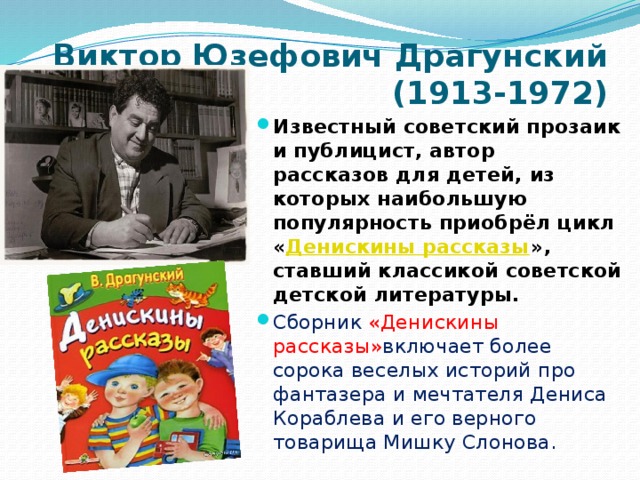 Виктор Юзефович Драгунский  (1913-1972) Известный советский прозаик и публицист, автор рассказов для детей, из которых наибольшую популярность приобрёл цикл « Денискины рассказы », ставший классикой советской детской литературы. Сборник «Денискины рассказы» включает более сорока веселых историй про фантазера и мечтателя Дениса Кораблева и его верного товарища Мишку Слонова.   