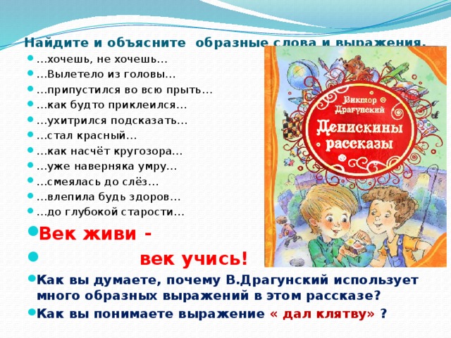 Найдите и объясните образные слова и выражения. … хочешь, не хочешь… … Вылетело из головы… … припустился во всю прыть… … как будто приклеился… … ухитрился подсказать… … стал красный… … как насчёт кругозора… … уже наверняка умру… … смеялась до слёз… … влепила будь здоров… … до глубокой старости… Век живи -  век учись! Как вы думаете, почему В.Драгунский использует много образных выражений в этом рассказе? Как вы понимаете выражение « дал клятву» ? 