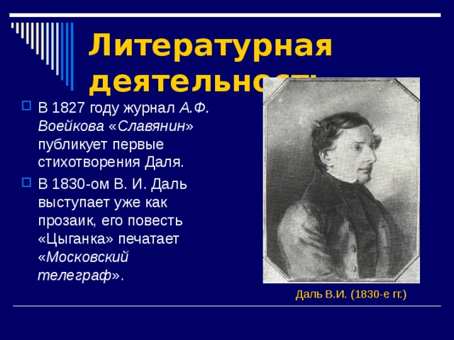 Литературная деятельность В 1827 году журнал А.Ф. Воейкова « Славянин » публикует первые стихотворения Даля. В 1830-ом В. И. Даль выступает уже как прозаик, его повесть «Цыганка» печатает « Московский телеграф ».  Даль В.И. (1830-е гг.)  
