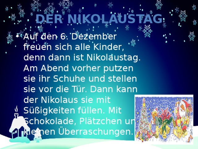 Der Nikolaustag Auf den 6. Dezember freuen sich alle Kinder, denn dann ist Nikolaustag. Am Abend vorher putzen sie ihr Schuhe und stellen sie vor die Tür. Dann kann der Nikolaus sie mit Süßigkeiten füllen. Mit Schokolade, Plätzchen und kleinen Überraschungen. 