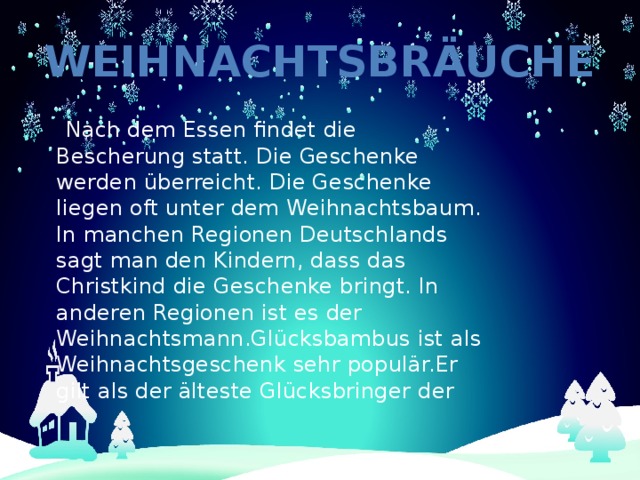 Weihnachtsbräuche  Nach dem Essen findet die Bescherung statt. Die Geschenke werden überreicht. Die Geschenke liegen oft unter dem Weihnachtsbaum. In manchen Regionen Deutschlands sagt man den Kindern, dass das Christkind die Geschenke bringt. In anderen Regionen ist es der Weihnachtsmann.Glücksbambus ist als Weihnachtsgeschenk sehr populär.Er gilt als der älteste Glücksbringer der 