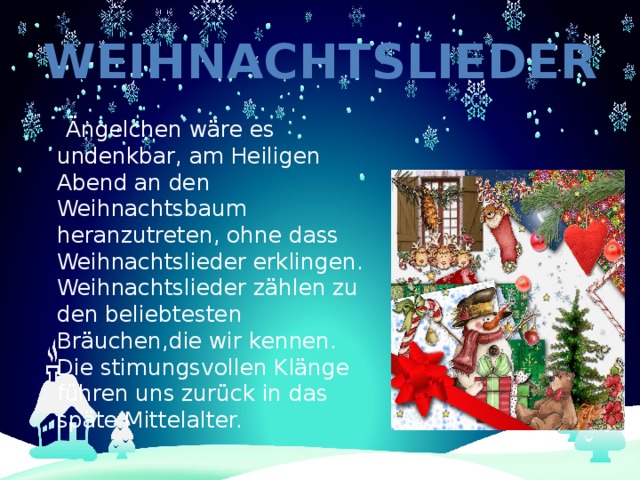 Weihnachtslieder  Ängelchen wäre es undenkbar, am Heiligen Abend an den Weihnachtsbaum heranzutreten, ohne dass Weihnachtslieder erklingen. Weihnachtslieder zählen zu den beliebtesten Bräuchen,die wir kennen. Die stimungsvollen Klänge führen uns zurück in das späte Mittelalter. 