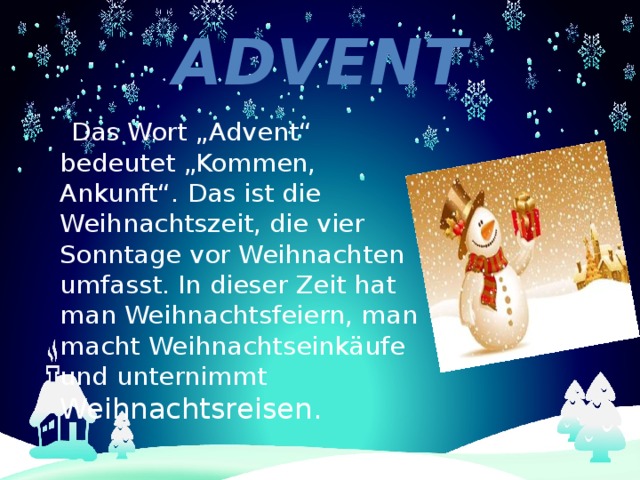 Advent  Das Wort „Advent“ bedeutet „Kommen, Ankunft“. Das ist die Weihnachtszeit, die vier Sonntage vor Weihnachten umfasst. In dieser Zeit hat man Weihnachtsfeiern, man macht Weihnachtseinkäufe und unternimmt Weihnachtsreisen. 
