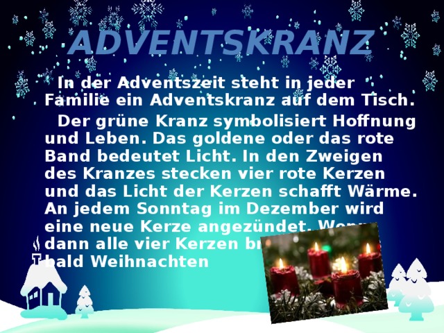 Adventskranz  In der Adventszeit steht in jeder Familie ein Adventskranz auf dem Tisch.  Der grüne Kranz symbolisiert Hoffnung und Leben. Das goldene oder das rote Band bedeutet Licht. In den Zweigen des Kranzes stecken vier rote Kerzen und das Licht der Kerzen schafft Wärme. An jedem Sonntag im Dezember wird eine neue Kerze angezündet. Wenn dann alle vier Kerzen brennen, ist es bald Weihnachten 