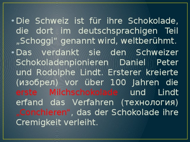 Die Schweiz ist für ihre Schokolade, die dort im deutschsprachigen Teil „Schoggi“ genannt wird, weltberühmt. Das verdankt sie den Schweizer Schokoladenpionieren Daniel Peter und Rodolphe Lindt. Ersterer kreierte (изобрел) vor über 100 Jahren die erste Milchschokolade und Lindt erfand das Verfahren (технология) „Conchieren“ , das der Schokolade ihre Cremigkeit verleiht. 