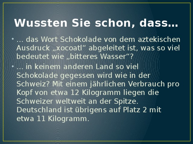 Wussten Sie schon, dass… ... das Wort Schokolade von dem aztekischen Ausdruck „xocoatl“ abgeleitet ist, was so viel bedeutet wie „bitteres Wasser“? ... in keinem anderen Land so viel Schokolade gegessen wird wie in der Schweiz? Mit einem jährlichen Verbrauch pro Kopf von etwa 12 Kilogramm liegen die Schweizer weltweit an der Spitze. Deutschland ist übrigens auf Platz 2 mit etwa 11 Kilogramm. 