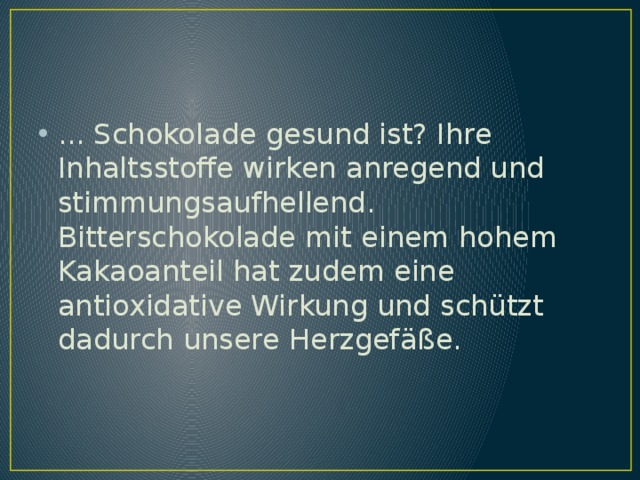 ... Schokolade gesund ist? Ihre Inhaltsstoffe wirken anregend und stimmungsaufhellend. Bitterschokolade mit einem hohem Kakaoanteil hat zudem eine antioxidative Wirkung und schützt dadurch unsere Herzgefäße. 