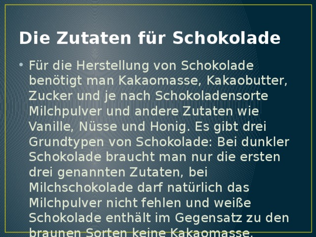 Die Zutaten für Schokolade Für die Herstellung von Schokolade benötigt man Kakaomasse, Kakaobutter, Zucker und je nach Schokoladensorte Milchpulver und andere Zutaten wie Vanille, Nüsse und Honig. Es gibt drei Grundtypen von Schokolade: Bei dunkler Schokolade braucht man nur die ersten drei genannten Zutaten, bei Milchschokolade darf natürlich das Milchpulver nicht fehlen und weiße Schokolade enthält im Gegensatz zu den braunen Sorten keine Kakaomasse. 