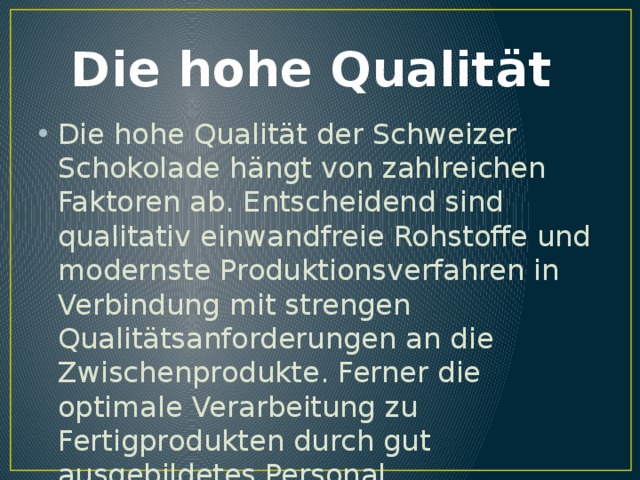 Die hohe Qualität Die hohe Qualität der Schweizer Schokolade hängt von zahlreichen Faktoren ab. Entscheidend sind qualitativ einwandfreie Rohstoffe und modernste Produktionsverfahren in Verbindung mit strengen Qualitätsanforderungen an die Zwischenprodukte. Ferner die optimale Verarbeitung zu Fertigprodukten durch gut ausgebildetes Personal. 
