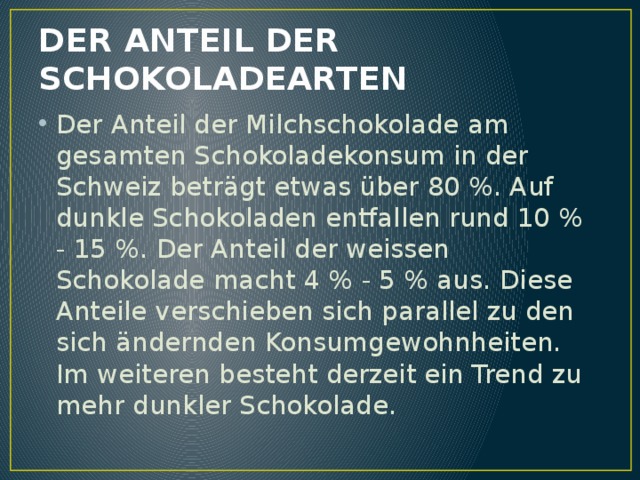 DER ANTEIL DER SCHOKOLADEARTEN Der Anteil der Milchschokolade am gesamten Schokoladekonsum in der Schweiz beträgt etwas über 80 %. Auf dunkle Schokoladen entfallen rund 10 % - 15 %. Der Anteil der weissen Schokolade macht 4 % - 5 % aus. Diese Anteile verschieben sich parallel zu den sich ändernden Konsumgewohnheiten. Im weiteren besteht derzeit ein Trend zu mehr dunkler Schokolade. 