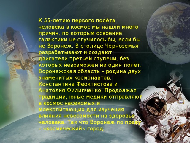 К 55-летию первого полёта человека в космос мы нашли много причин, по которым освоение галактики не случилось бы, если бы не Воронеж. В столице Черноземья разрабатывают и создают двигатели третьей ступени, без которых невозможен ни один полёт. Воронежская область – родина двух знаменитых космонавтов: Константина Феоктистова и Анатолия Филипченко. Продолжая традиции, юные медики отправляют в космос насекомых и млекопитающих для изучения влияния невесомости на здоровье человека. Так что Воронеж по праву – «космический» город.