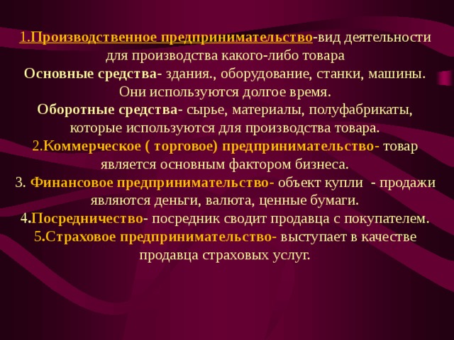 1. Производственное предпринимательство -вид деятельности для производства какого-либо товара Основные средства - здания., оборудование, станки, машины. Они используются долгое время. Оборотные средства - сырье, материалы, полуфабрикаты, которые используются для производства товара. 2. Коммерческое ( торговое) предпринимательство - товар является основным фактором бизнеса. 3. Финансовое предпринимательство - объект купли - продажи являются деньги, валюта, ценные бумаги. 4 . Посредничество - посредник сводит продавца с покупателем. 5 .Страховое предпринимательство - выступает в качестве продавца страховых услуг. 