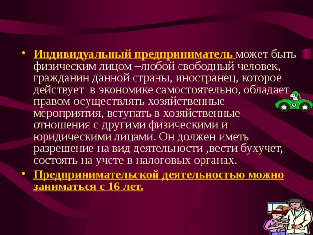 Индивидуальный предприниматель  может быть физическим лицом –любой свободный человек, гражданин данной страны, иностранец, которое действует в экономике самостоятельно, обладает правом осуществлять хозяйственные мероприятия, вступать в хозяйственные отношения с другими физическими и юридическими лицами. Он должен иметь разрешение на вид деятельности ,вести бухучет, состоять на учете в налоговых органах. Предпринимательской деятельностью можно заниматься с 16 лет. 