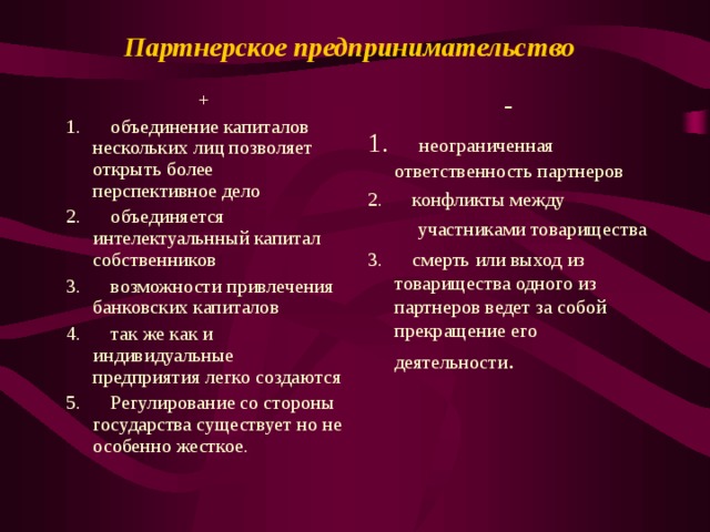 Партнерское предпринимательство  + 1.      объединение капиталов нескольких лиц позволяет открыть более перспективное дело 2.      объединяется интелектуальнный капитал собственников 3.      возможности привлечения банковских капиталов 4.      так же как и индивидуальные предприятия легко создаются 5.      Регулирование со стороны государства существует но не особенно жесткое. - 1.      неограниченная ответственность партнеров 2.      конфликты между  участниками товарищества 3.      смерть или выход из товарищества одного из партнеров ведет за собой прекращение его деятельности . 