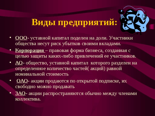 Виды предприятий: ООО - уставной капитал поделен на доли. Участники общества несут риск убытков своими вкладами. Корпорация – правовая форма бизнеса, созданная с целью защиты каких-либо привлечений ее участников. АО - общество, уставной капитал которого разделен на определенное количество частей( акций) равной номинальной стоимость  ОАО - акции продаются по открытой подписке, их свободно можно продавать ЗАО - акции распространяются обычно между членами коллектива.  
