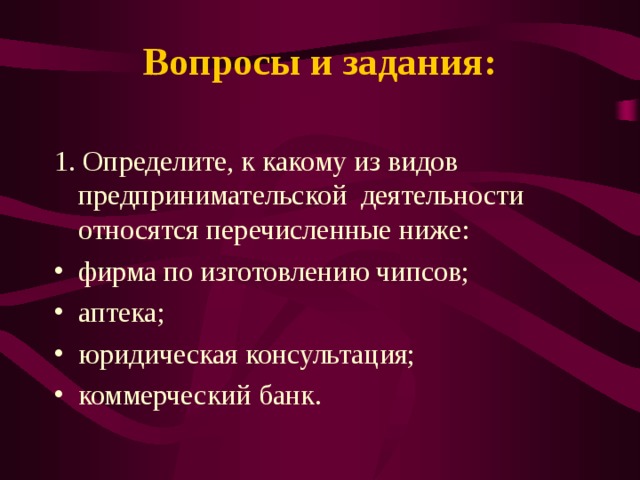 Вопросы и задания:   1. Определите, к какому из видов предпринимательской деятельности относятся перечисленные ниже: фирма по изготовлению чипсов; аптека; юридическая консультация; коммерческий банк.  