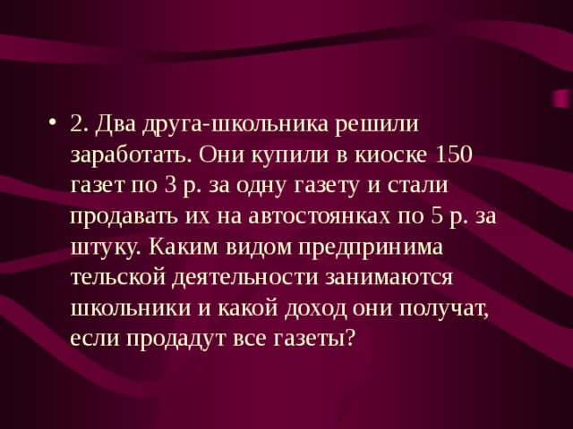 2. Два друга-школьника решили заработать. Они купили в киоске 150 газет по 3 р. за одну газету и стали продавать их на автостоянках по 5 р. за штуку. Каким видом предпринима­ тельской деятельности занимаются школьники и какой доход они получат, если продадут все газеты?  