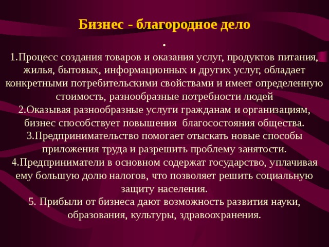 Бизнес - благородное дело . 1.Процесс создания товаров и оказания услуг, продуктов питания, жилья, бытовых, информационных и других услуг, обладает конкретными потребительскими свойствами и имеет определенную стоимость, разнообразные потребности людей 2.Оказывая разнообразные услуги гражданам и организациям, бизнес способствует повышения благосостояния общества. 3.Предпринимательство помогает отыскать новые способы приложения труда и разрешить проблему занятости. 4.Предприниматели в основном содержат государство, уплачивая ему большую долю налогов, что позволяет решить социальную защиту населения. 5. Прибыли от бизнеса дают возможность развития науки, образования, культуры, здравоохранения. 